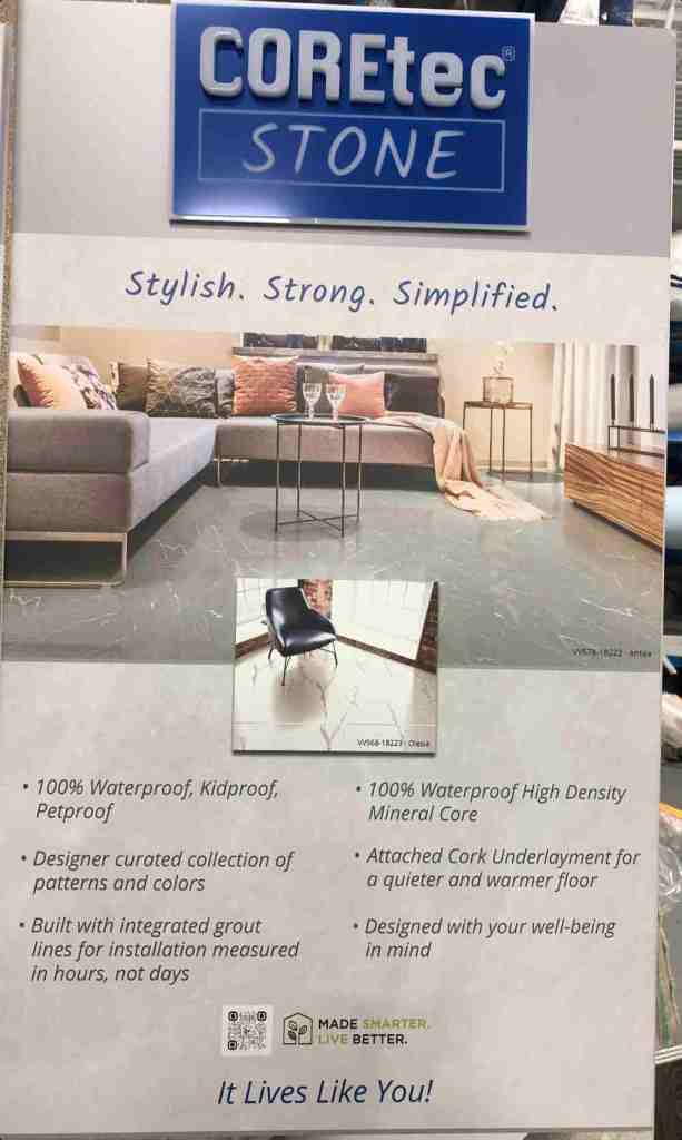 photo of the Coretec Stone advertising from the store. Says "Stylish. Strong. Simplified. 100% Waterproof, Kid proof, petproof. Designer curated collection of patterns and colors, Built with integrated grout lines for installation measured in hours not days, 100% waterproof high density mineral core, Attached Cork underlayment for a quieter & warmer floor, designed for your well-being in mind."